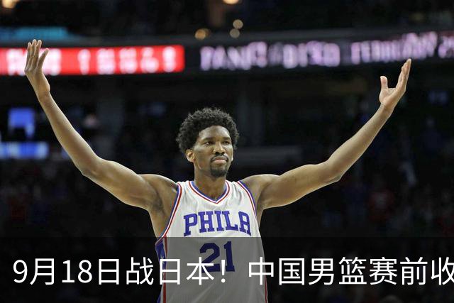 9月18日战日本！中国男篮赛前收获3大喜讯，日媒：64年后重返决赛